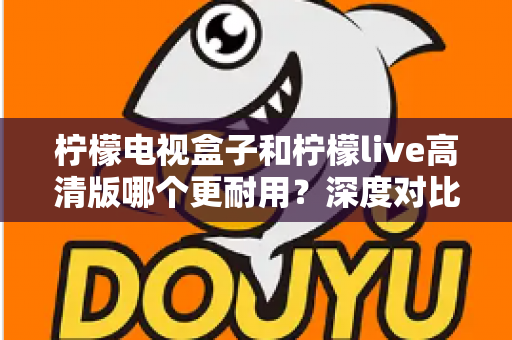 柠檬电视盒子和柠檬live高清版哪个更耐用?深度对比评测助你选出更耐用的家庭影音设备 柠檬电视盒子和柠檬live高清版哪个更耐用?深度对比评测助你选出更耐用的家庭影音设备