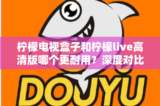 柠檬电视盒子和柠檬live高清版哪个更耐用?深度对比评测助你选出更耐用的家庭影音设备 柠檬电视盒子和柠檬live高清版哪个更耐用?深度对比评测助你选出更耐用的家庭影音设备