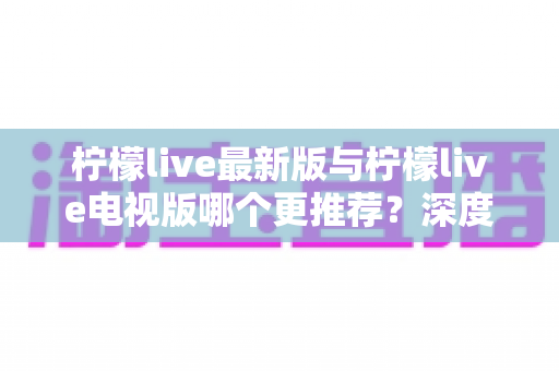 柠檬live最新版与柠檬live电视版哪个更推荐？深度对比全解析，帮你一步选对最适合的版本