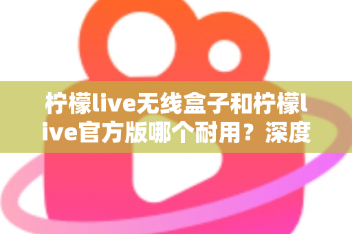 柠檬live无线盒子和柠檬live官方版哪个耐用?深度对比评测与选购避坑指南 柠檬live无线盒子和柠檬live官方版哪个耐用?深度对比评测与选购避坑指南
