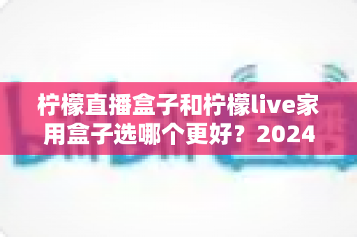 柠檬直播盒子和柠檬live家用盒子选哪个更好？2024年超详细选购对比指南，看完不再纠结