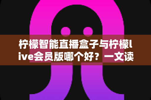 柠檬智能直播盒子与柠檬live会员版哪个好？一文读懂两大直播工具的全面差异与选购指南