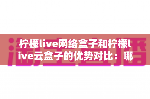 柠檬live网络盒子和柠檬live云盒子的优势对比：哪款电视盒子更能提升你的家庭观影体验？
