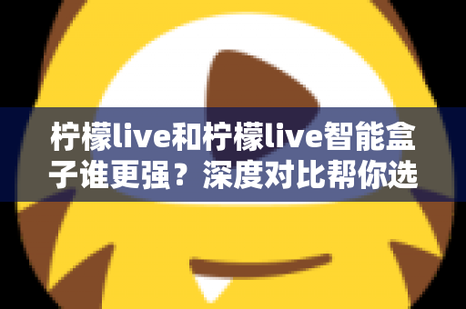 柠檬live和柠檬live智能盒子谁更强？深度对比帮你选出最适合自己的方案