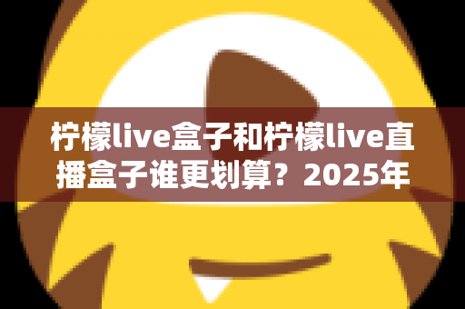 柠檬live盒子和柠檬live直播盒子谁更划算？2025年最新选购指南与深度对比全解析
