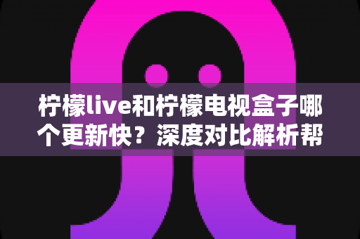 柠檬live和柠檬电视盒子哪个更新快？深度对比解析帮你找到答案