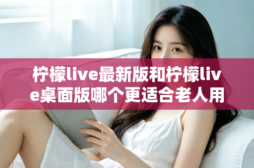 柠檬live最新版和柠檬live桌面版哪个更适合老人用？全方位对比分析与贴心选择指南