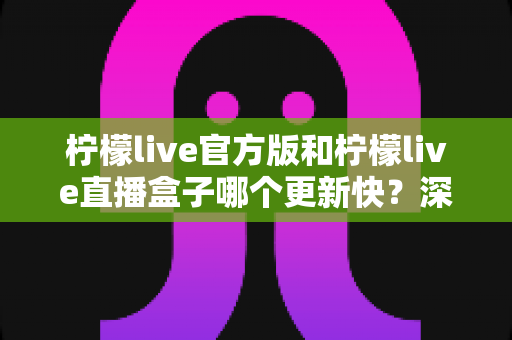 柠檬live官方版和柠檬live直播盒子哪个更新快？深度对比解析助你选对版本
