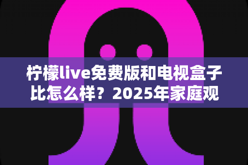柠檬live免费版和电视盒子比怎么样？2025年家庭观影方案深度对比全解析