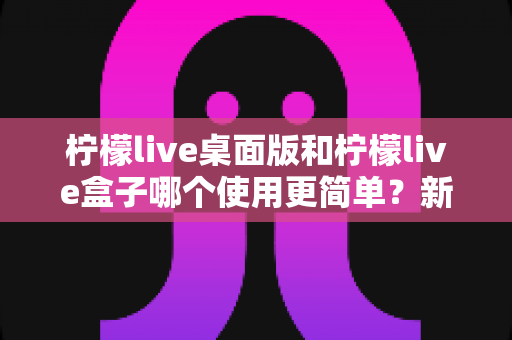 柠檬live桌面版和柠檬live盒子哪个使用更简单？新手友好度全方位对比评测指南