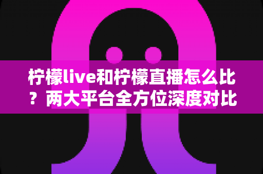 柠檬live和柠檬直播怎么比？两大平台全方位深度对比，帮你找到最适合自己的直播选择