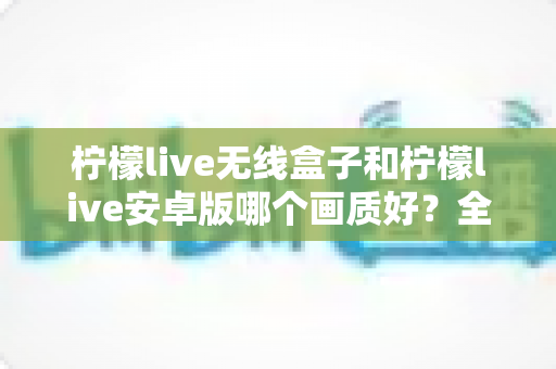 柠檬live无线盒子和柠檬live安卓版哪个画质好?全方位深度对比解析 柠檬live无线盒子和柠檬live安卓版哪个画质好?全方位深度对比解析