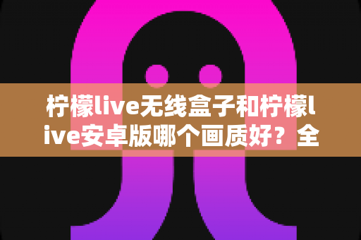 柠檬live无线盒子和柠檬live安卓版哪个画质好？全方位深度对比解析