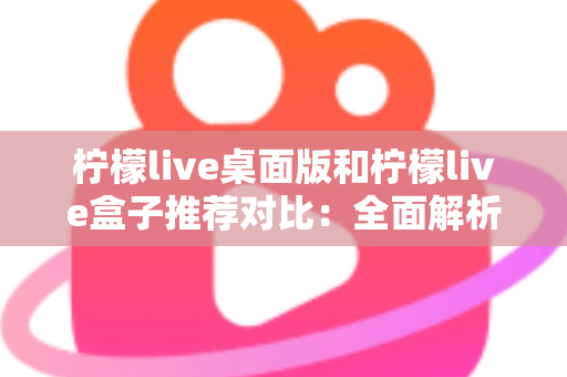 柠檬live桌面版和柠檬live盒子推荐对比：全面解析助你选出最适合的版本