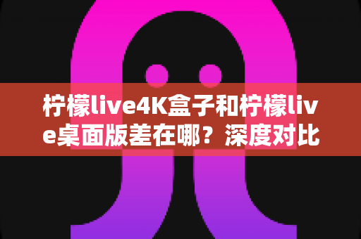 柠檬live4K盒子和柠檬live桌面版差在哪？深度对比分析，帮你找到最适合自己的观看方案