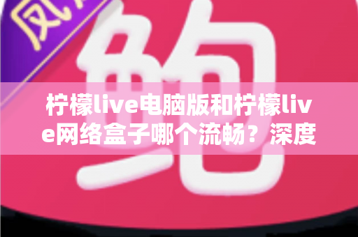 柠檬live电脑版和柠檬live网络盒子哪个流畅？深度对比分析与实用选择指南