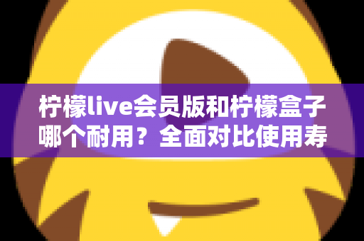 柠檬live会员版和柠檬盒子哪个耐用?全面对比使用寿命与选购指南(2025深度解析) 柠檬live会员版和柠檬盒子哪个耐用?全面对比使用寿命与选购指南(2025深度解析)