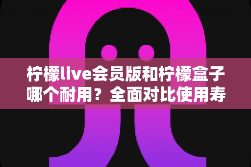 柠檬live会员版和柠檬盒子哪个耐用？全面对比使用寿命与选购指南（2025深度解析）