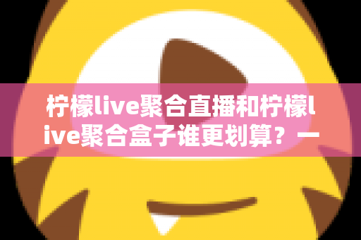 柠檬live聚合直播和柠檬live聚合盒子谁更划算?一篇文章看懂哪个性价比更高 柠檬live聚合直播和柠檬live聚合盒子谁更划算?一篇文章看懂哪个性价比更高