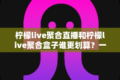 柠檬live聚合直播和柠檬live聚合盒子谁更划算?一篇文章看懂哪个性价比更高 柠檬live聚合直播和柠檬live聚合盒子谁更划算?一篇文章看懂哪个性价比更高