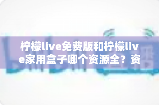 柠檬live免费版和柠檬live家用盒子哪个资源全？资源覆盖、画质与性价比全维度深度对比