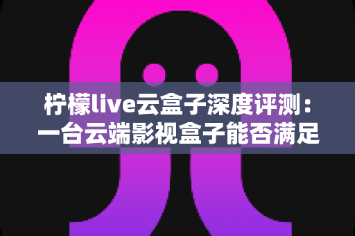 柠檬live云盒子深度评测:一台云端影视盒子能否满足全家人的观影需求? 柠檬live云盒子深度评测:一台云端影视盒子能否满足全家人的观影需求?