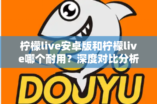 柠檬live安卓版和柠檬live哪个耐用？深度对比分析与使用指南
