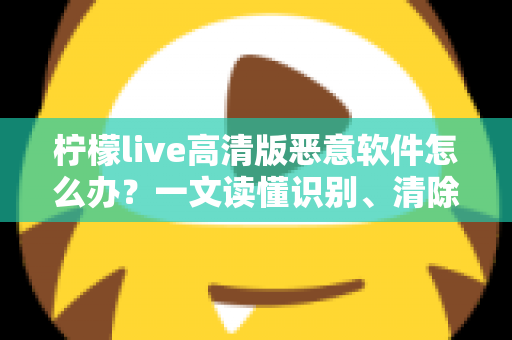 柠檬live高清版恶意软件怎么办？一文读懂识别、清除与防护全攻略