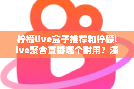 柠檬live盒子推荐和柠檬live聚合直播哪个耐用？深度对比分析帮你选对不踩坑