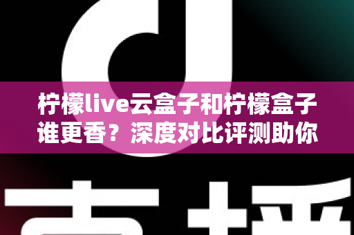 柠檬live云盒子和柠檬盒子谁更香？深度对比评测助你一次选对不踩坑