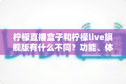 柠檬直播盒子和柠檬live旗舰版有什么不同？功能、体验与选择一文读懂