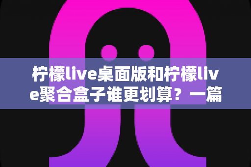 柠檬live桌面版和柠檬live聚合盒子谁更划算？一篇讲透成本与体验的深度对比指南