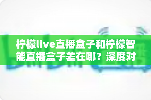 柠檬live直播盒子和柠檬智能直播盒子差在哪？深度对比帮你选对不选贵
