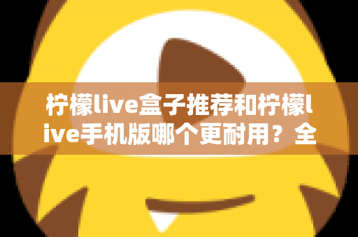 柠檬live盒子推荐和柠檬live手机版哪个更耐用？全面解析两种方案的寿命表现与选购指南