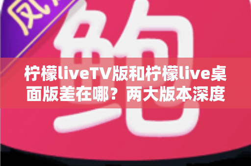 柠檬liveTV版和柠檬live桌面版差在哪？两大版本深度对比全解析