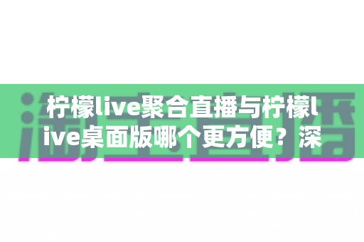 柠檬live聚合直播与柠檬live桌面版哪个更方便?深度对比帮你选对直播工具 柠檬live聚合直播与柠檬live桌面版哪个更方便?深度对比帮你选对直播工具