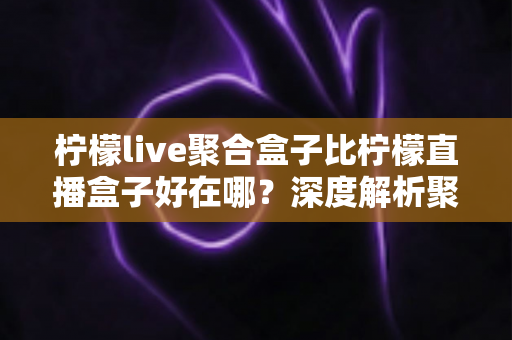 柠檬live聚合盒子比柠檬直播盒子好在哪？深度解析聚合盒子的核心优势与选购全指南