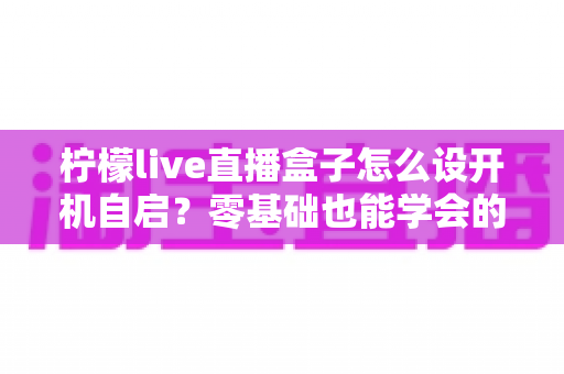 柠檬live直播盒子怎么设开机自启?零基础也能学会的完整设置教程与实用技巧 柠檬live直播盒子怎么设开机自启?零基础也能学会的完整设置教程与实用技巧