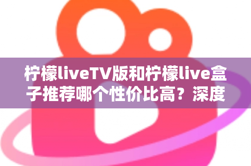 柠檬liveTV版和柠檬live盒子推荐哪个性价比高？深度对比评测与选购指南