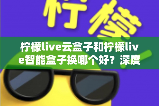 柠檬live云盒子和柠檬live智能盒子换哪个好？深度对比评测帮你选对不选贵