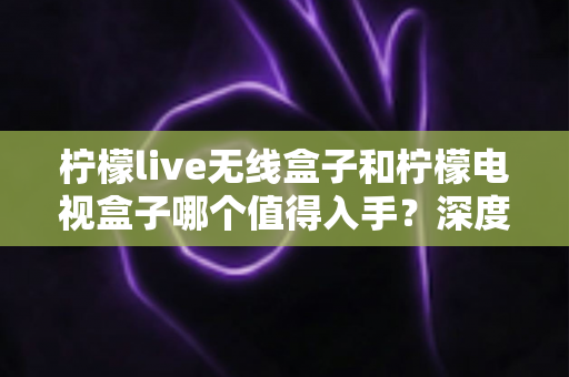 柠檬live无线盒子和柠檬电视盒子哪个值得入手?深度测评对比帮你选对不踩坑 柠檬live无线盒子和柠檬电视盒子哪个值得入手?深度测评对比帮你选对不踩坑