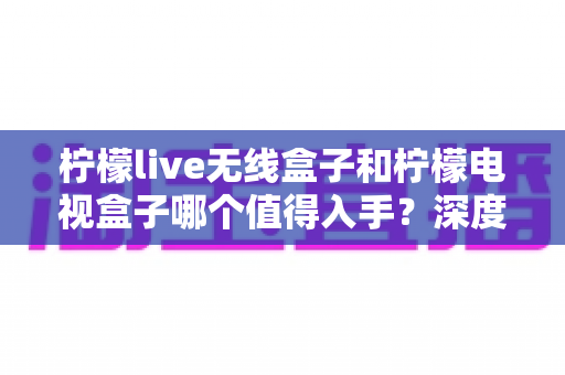 柠檬live无线盒子和柠檬电视盒子哪个值得入手？深度测评对比帮你选对不踩坑