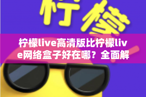柠檬live高清版比柠檬live网络盒子好在哪？全面解析两大版本差异，助你轻松选对观看方案