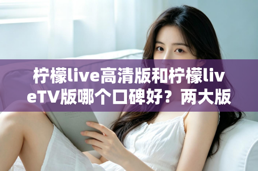 柠檬live高清版和柠檬liveTV版哪个口碑好？两大版本全面对比解析，帮你找到最适合的选择