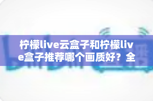 柠檬live云盒子和柠檬live盒子推荐哪个画质好？全维度画质对比与选购指南深度解析