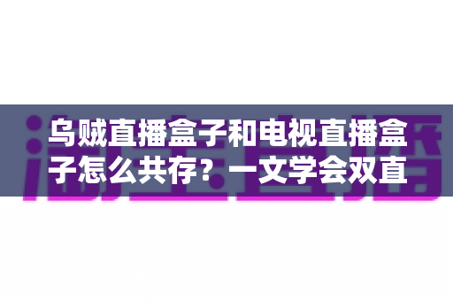 乌贼直播盒子和电视直播盒子怎么共存?一文学会双直播方案配置技巧与避坑指南 乌贼直播盒子和电视直播盒子怎么共存?一文学会双直播方案配置技巧与避坑指南