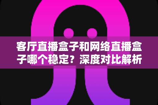 客厅直播盒子和网络直播盒子哪个稳定?深度对比解析与实用选购指南 客厅直播盒子和网络直播盒子哪个稳定?深度对比解析与实用选购指南
