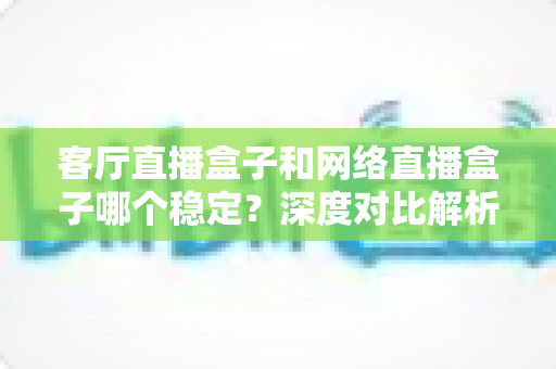 客厅直播盒子和网络直播盒子哪个稳定?深度对比解析与实用选购指南 客厅直播盒子和网络直播盒子哪个稳定?深度对比解析与实用选购指南