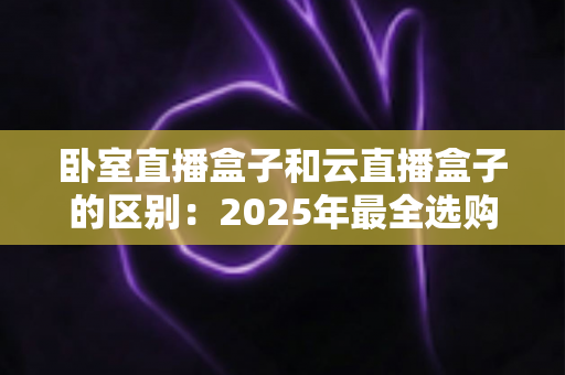 卧室直播盒子和云直播盒子的区别：2025年最全选购指南与深度对比解析
