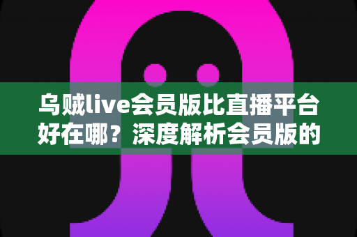 乌贼live会员版比直播平台好在哪？深度解析会员版的独特优势与真实使用体验